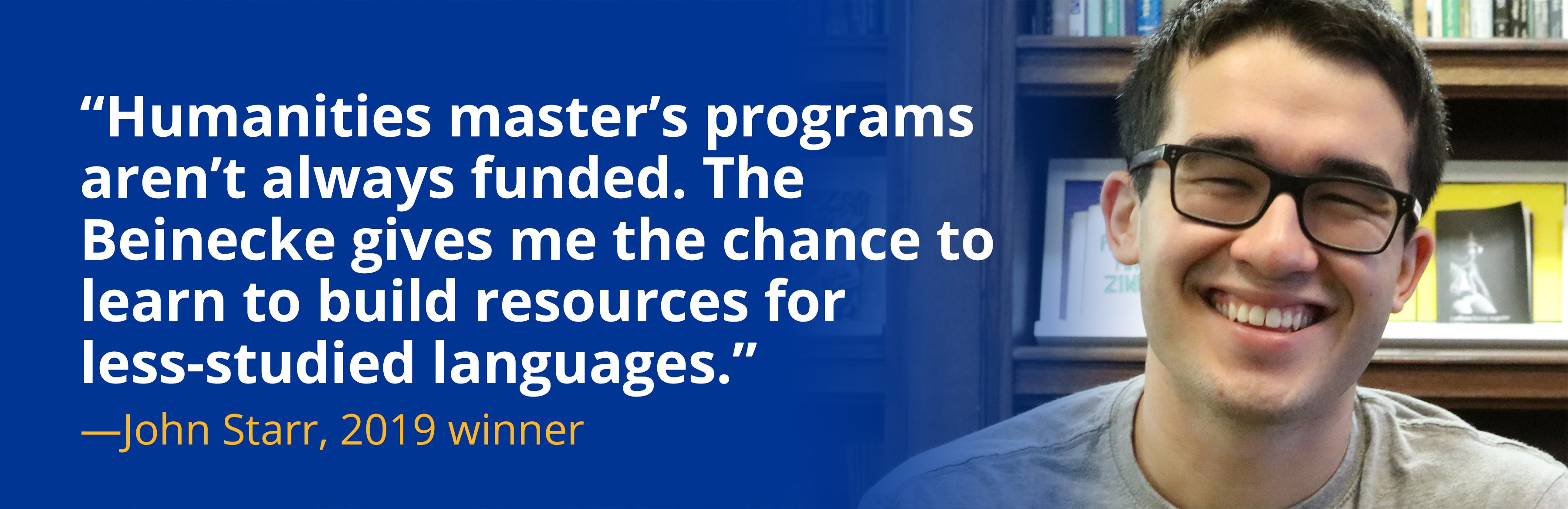 Quote from John Starr, “Humanities master’s programs aren’t always funded. The Beinecke gives me the chance to learn to build resources for less-studied languages”